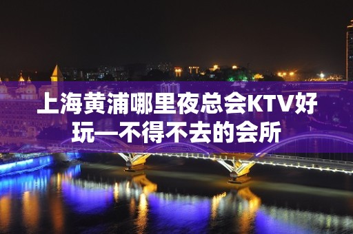 上海黄浦哪里夜总会KTV好玩—不得不去的会所