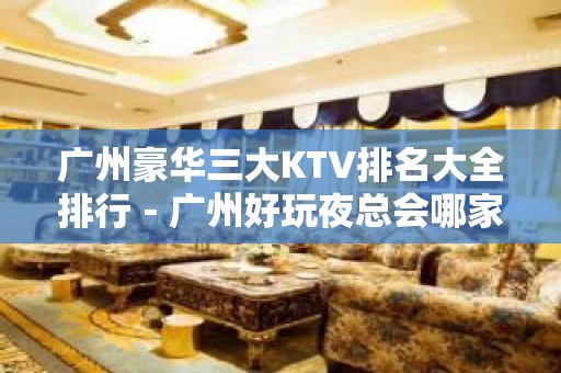 广州豪华三大KTV排名大全排行－广州好玩夜总会哪家好？