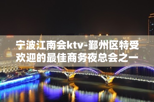 宁波江南会ktv-鄞州区特受欢迎的最佳商务夜总会之一