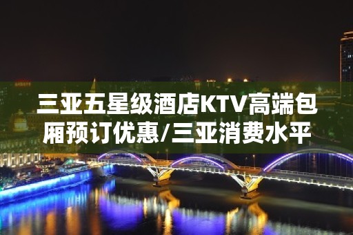 三亚五星级酒店KTV高端包厢预订优惠/三亚消费水平