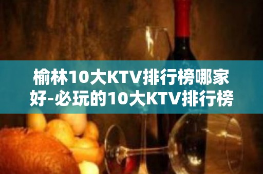 榆林10大KTV排行榜哪家好-必玩的10大KTV排行榜哪家好 – 南宁青秀KTV排名大全