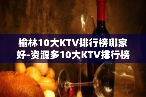 榆林10大KTV排行榜哪家好-资源多10大KTV排行榜哪家好 – 南宁宾阳KTV排名大全