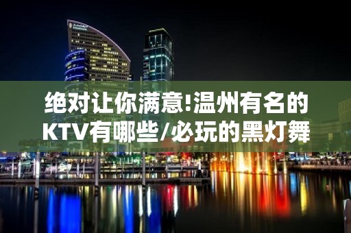 绝对让你满意!温州有名的KTV有哪些/必玩的黑灯舞玩到不想走 – 温州鹿城KTV排名大全