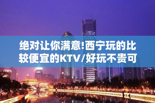 绝对让你满意!西宁玩的比较便宜的KTV/好玩不贵可以带的 – 西宁城东KTV排名大全