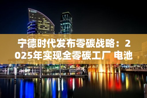 宁德时代发布零碳战略：2025年实现全零碳工厂 电池制造环节将实现碳中和