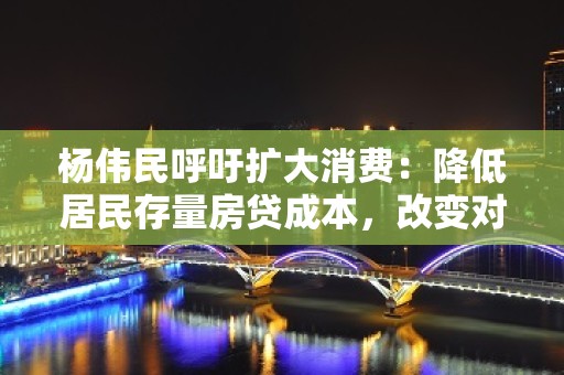 杨伟民呼吁扩大消费：降低居民存量房贷成本，改变对住房、汽车等消费抑制政策