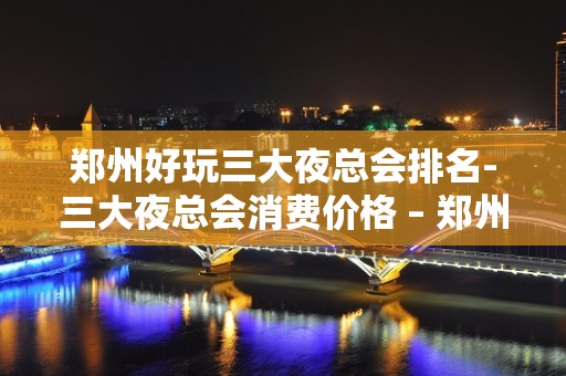 郑州好玩三大夜总会排名-三大夜总会消费价格 – 郑州金水KTV排名大全