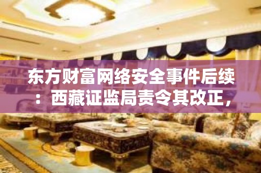 东方财富网络安全事件后续：西藏证监局责令其改正，并内部追责