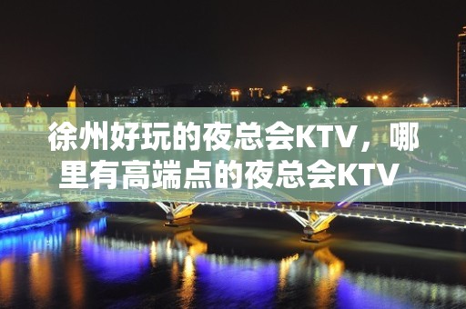 徐州好玩的夜总会KTV，哪里有高端点的夜总会KTV – 南昌南昌县KTV排名大全