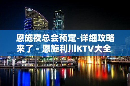 恩施夜总会预定-详细攻略来了 - 恩施利川KTV大全 