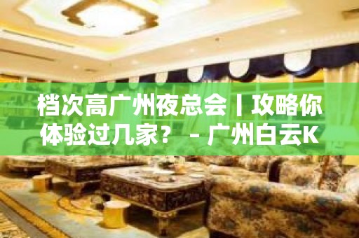 档次高广州夜总会丨攻略你体验过几家？ – 广州白云KTV排名大全