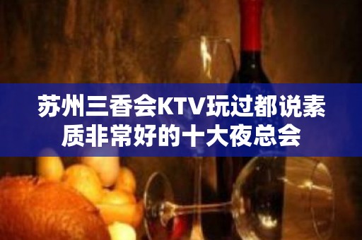 苏州三香会KTV玩过都说素质非常好的十大夜总会