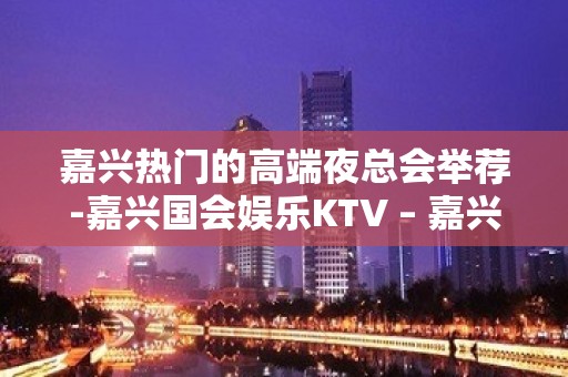 嘉兴热门的高端夜总会举荐-嘉兴国会娱乐KTV – 嘉兴南湖KTV排名大全