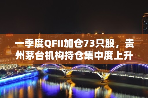 一季度QFII加仓73只股，贵州茅台机构持仓集中度上升！