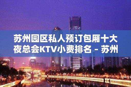 苏州园区私人预订包厢十大夜总会KTV小费排名 – 苏州姑苏/沧浪/金阊/平江KTV排名大全