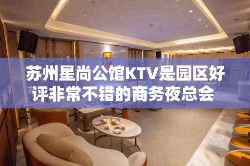 苏州星尚公馆KTV是园区好评非常不错的商务夜总会 – 苏州姑苏/沧浪/金阊/平江KTV排名大全