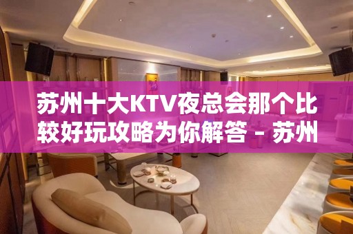 苏州十大KTV夜总会那个比较好玩攻略为你解答 – 苏州姑苏/沧浪/金阊/平江KTV排名大全