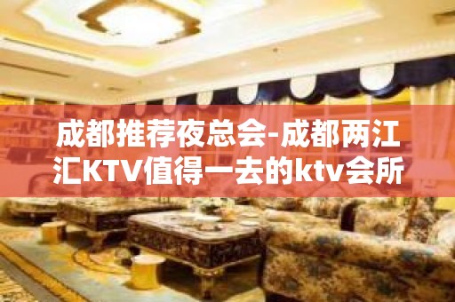 成都推荐夜总会-成都两江汇KTV值得一去的ktv会所