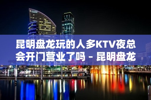 昆明盘龙玩的人多KTV夜总会开门营业了吗 – 昆明盘龙KTV排名大全