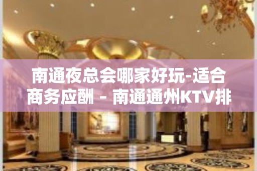 南通夜总会哪家好玩-适合商务应酬 – 南通通州KTV排名大全