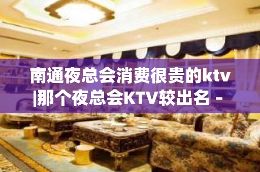 南通夜总会消费很贵的ktv|那个夜总会KTV较出名 – 南通开发区KTV排名大全