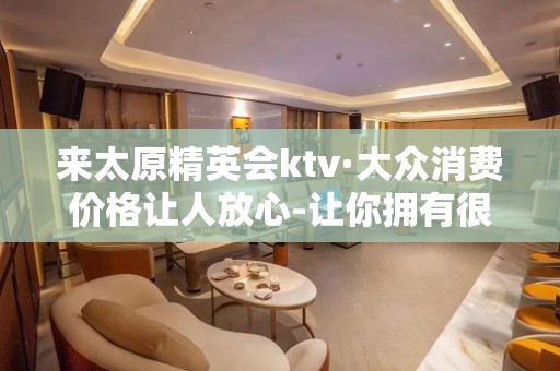 来太原精英会ktv·大众消费价格让人放心-让你拥有很多的欢乐