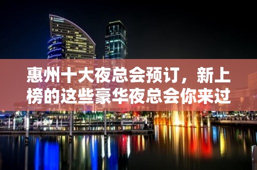 惠州十大夜总会预订，新上榜的这些豪华夜总会你来过吗？