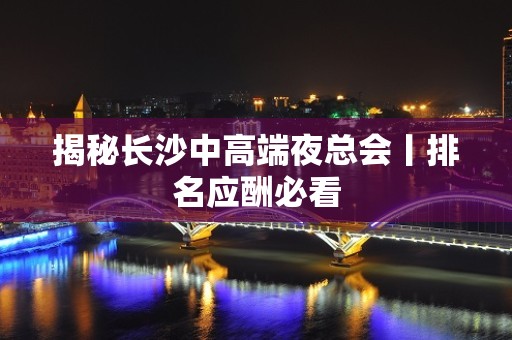 揭秘长沙中高端夜总会丨排名应酬必看