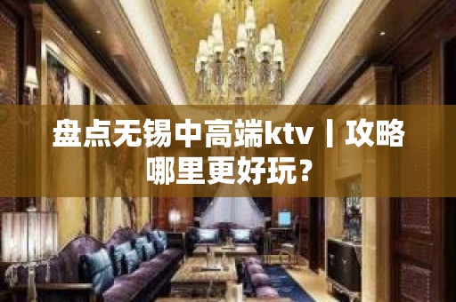 盘点无锡中高端ktv丨攻略哪里更好玩？