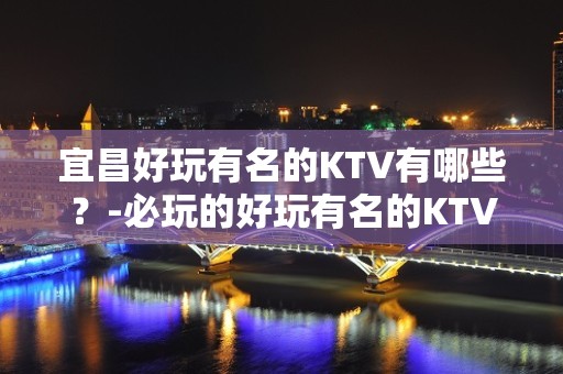 宜昌好玩有名的KTV有哪些？-必玩的好玩有名的KTV有哪些？ – 湖州吴兴KTV排名大全