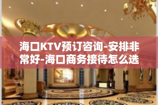 海口KTV预订咨询-安排非常好-海口商务接待怎么选择