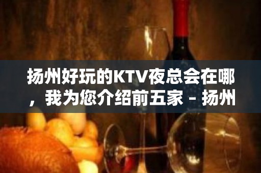 扬州好玩的KTV夜总会在哪，我为您介绍前五家 – 扬州邗江/维扬KTV排名大全