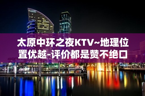 太原中环之夜KTV~地理位置优越-评价都是赞不绝口的