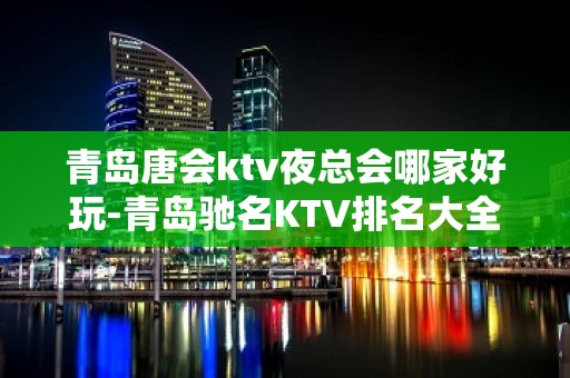 青岛唐会ktv夜总会哪家好玩-青岛驰名KTV排名大全夜场