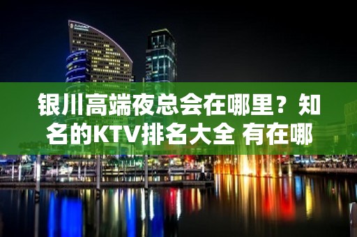 银川高端夜总会在哪里？知名的KTV排名大全 有在哪里？