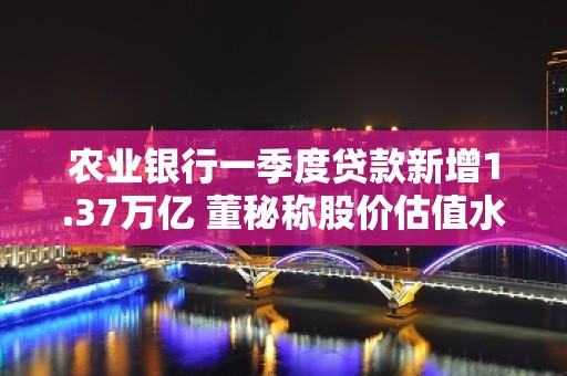 农业银行一季度贷款新增1.37万亿 董秘称股价估值水平依然偏低