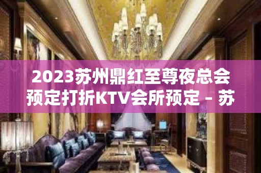 2023苏州鼎红至尊夜总会预定打折KTV会所预定 – 苏州虎丘/高新区阳山KTV排名大全