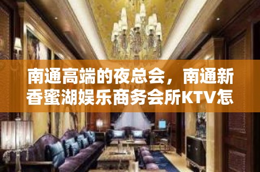 南通高端的夜总会，南通新香蜜湖娱乐商务会所KTV怎么样？