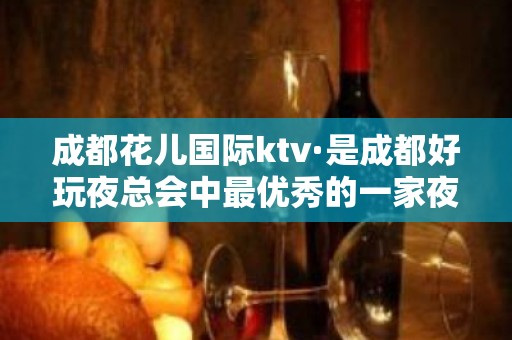 成都花儿国际ktv·是成都好玩夜总会中最优秀的一家夜店