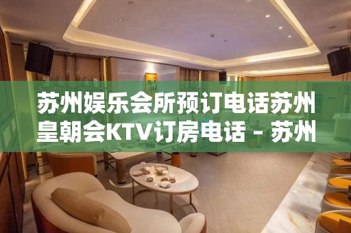 苏州娱乐会所预订电话苏州皇朝会KTV订房电话 – 苏州虎丘/高新区狮山KTV排名大全