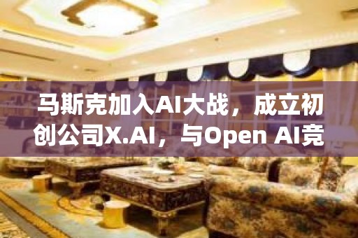 马斯克加入AI大战，成立初创公司X.AI，与Open AI竞争