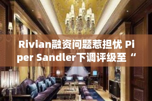 Rivian融资问题惹担忧 Piper Sandler下调评级至“中性”并砍目标价至15美元