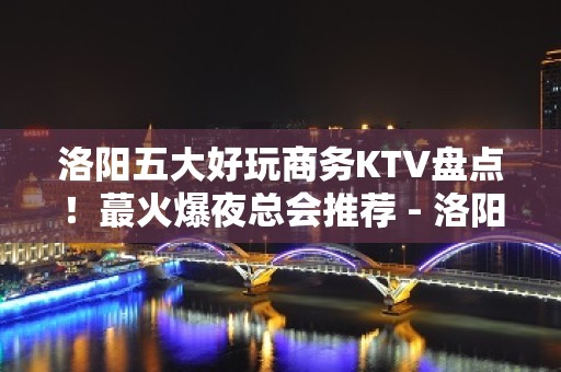 洛阳五大好玩商务KTV盘点！蕞火爆夜总会推荐 - 洛阳涧西KTV大全 