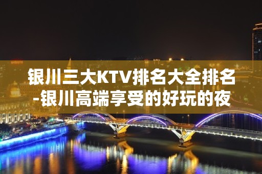 银川三大KTV排名大全排名-银川高端享受的好玩的夜总会