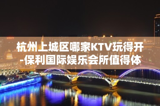 杭州上城区哪家KTV玩得开-保利国际娱乐会所值得体验。