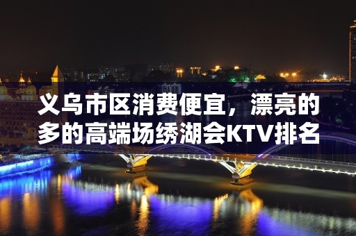 义乌市区消费便宜，漂亮的多的高端场绣湖会KTV排名大全。