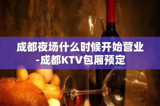 成都夜场什么时候开始营业-成都KTV包厢预定