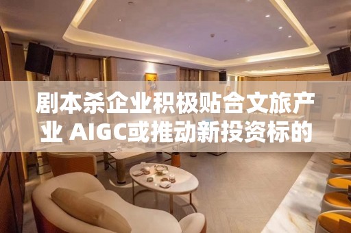 剧本杀企业积极贴合文旅产业 AIGC或推动新投资标的出现