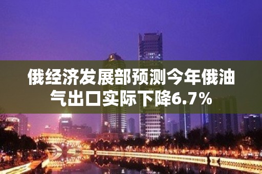 俄经济发展部预测今年俄油气出口实际下降6.7%