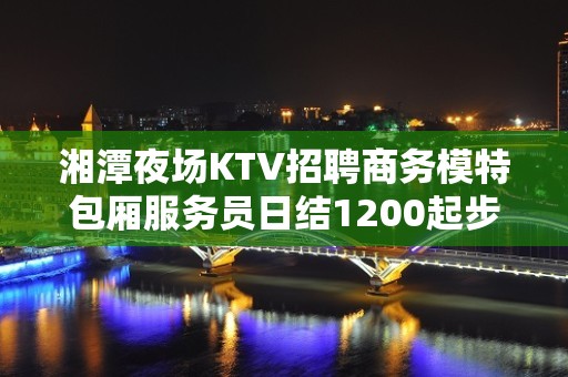 湘潭夜场KTV招聘商务模特包厢服务员日结1200起步无任务包上班